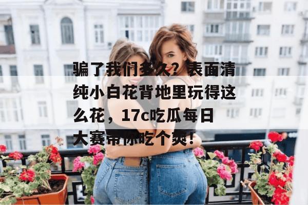 骗了我们多久？表面清纯小白花背地里玩得这么花，17c吃瓜每日大赛带你吃个爽！