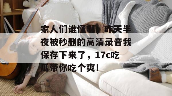 家人们谁懂啊,昨天半夜被秒删的高清录音我保存下来了,17c吃瓜带你吃个爽!