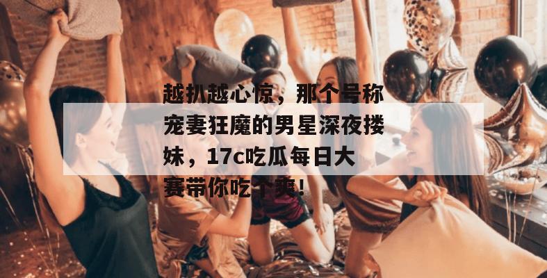 越扒越心惊，那个号称宠妻狂魔的男星深夜搂妹，17c吃瓜每日大赛带你吃个爽！