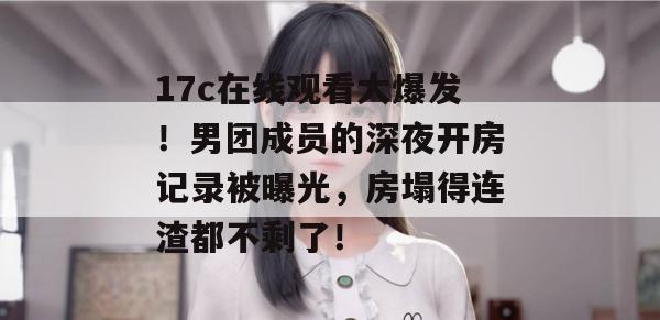 17c在线观看大爆发！男团成员的深夜开房记录被曝光，房塌得连渣都不剩了！