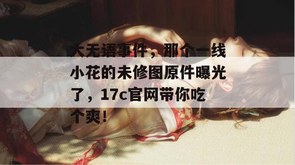 大无语事件，那个一线小花的未修图原件曝光了，17c官网带你吃个爽！