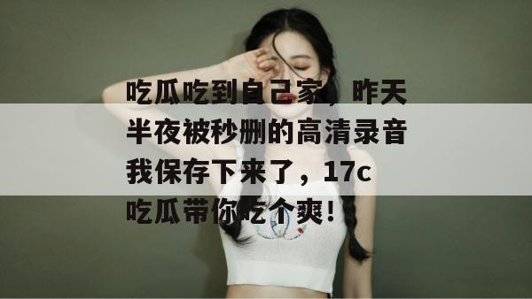 吃瓜吃到自己家,昨天半夜被秒删的高清录音我保存下来了,17c吃瓜带你吃个爽!