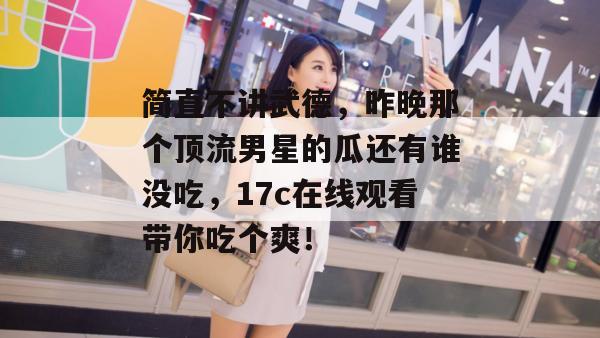 简直不讲武德，昨晚那个顶流男星的瓜还有谁没吃，17c在线观看带你吃个爽！