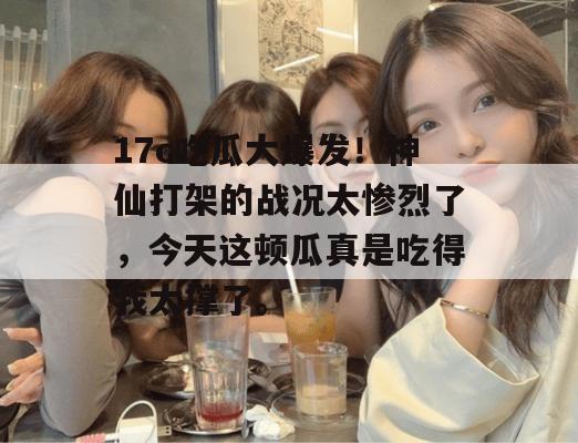 17c吃瓜大爆发！神仙打架的战况太惨烈了，今天这顿瓜真是吃得我太撑了。