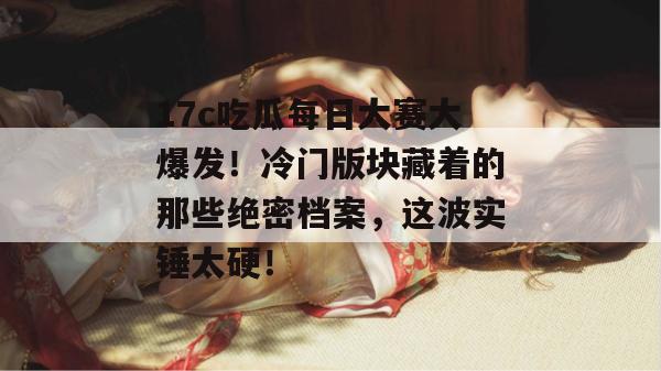 17c吃瓜每日大赛大爆发！冷门版块藏着的那些绝密档案，这波实锤太硬！