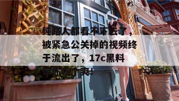 纯路人都看不下去了，被紧急公关掉的视频终于流出了，17c黑料带你吃个爽！
