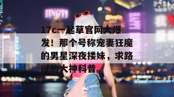 17c一起草官网大爆发！那个号称宠妻狂魔的男星深夜搂妹，求路过的大神科普。