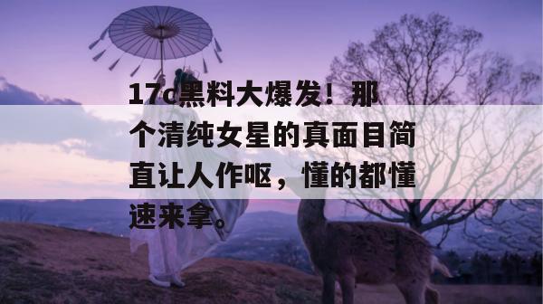 17c黑料大爆发！那个清纯女星的真面目简直让人作呕，懂的都懂速来拿。