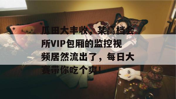 瓜田大丰收，某高档会所VIP包厢的监控视频居然流出了，每日大赛带你吃个爽！