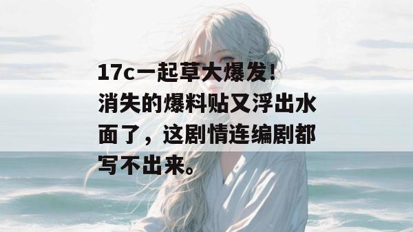 17c一起草大爆发!消失的爆料贴又浮出水面了,这剧情连编剧都写不出来。
