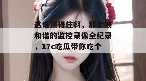 这谁顶得住啊,那个被和谐的监控录像全纪录,17c吃瓜带你吃个爽!