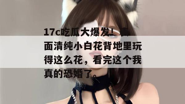 17c吃瓜大爆发!表面清纯小白花背地里玩得这么花,看完这个我真的恐婚了。