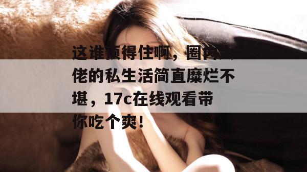 这谁顶得住啊，圈内大佬的私生活简直糜烂不堪，17c在线观看带你吃个爽！