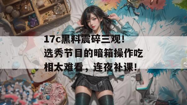 17c黑料震碎三观！选秀节目的暗箱操作吃相太难看，连夜补课！
