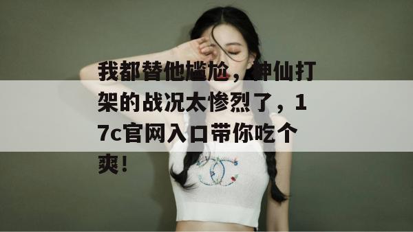 我都替他尴尬，神仙打架的战况太惨烈了，17c官网入口带你吃个爽！