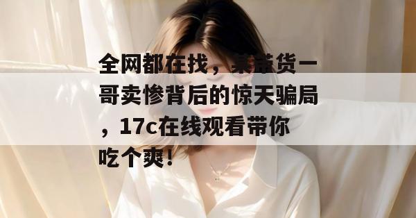 全网都在找，某带货一哥卖惨背后的惊天骗局，17c在线观看带你吃个爽！