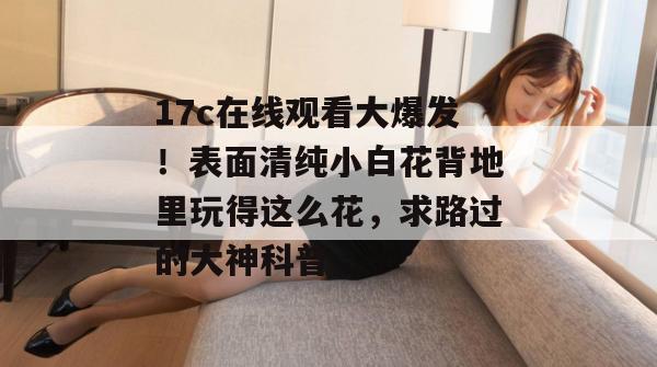 17c在线观看大爆发！表面清纯小白花背地里玩得这么花，求路过的大神科普。