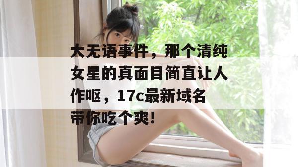 大无语事件，那个清纯女星的真面目简直让人作呕，17c最新域名带你吃个爽！