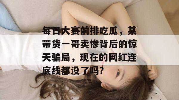 每日大赛前排吃瓜，某带货一哥卖惨背后的惊天骗局，现在的网红连底线都没了吗？