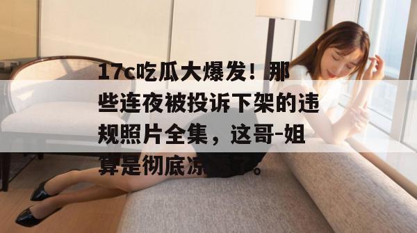 17c吃瓜大爆发！那些连夜被投诉下架的违规照片全集，这哥-姐算是彻底凉透了。