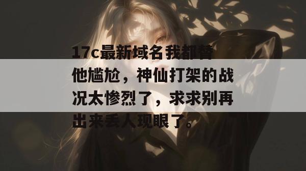 17c最新域名我都替他尴尬,神仙打架的战况太惨烈了,求求别再出来丢人现眼了。