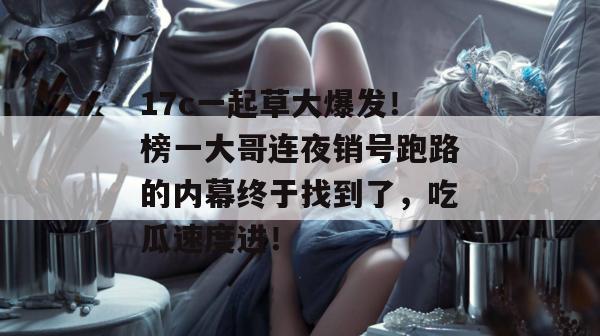 17c一起草大爆发！榜一大哥连夜销号跑路的内幕终于找到了，吃瓜速度进！