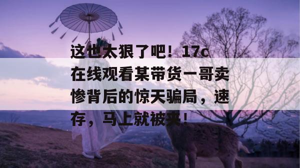 这也太狠了吧！17c在线观看某带货一哥卖惨背后的惊天骗局，速存，马上就被夹！