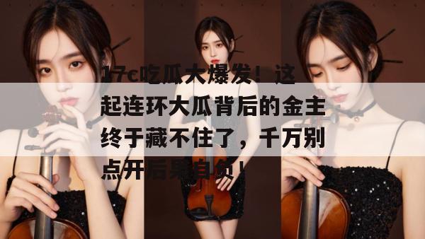 17c吃瓜大爆发！这起连环大瓜背后的金主终于藏不住了，千万别点开后果自负！