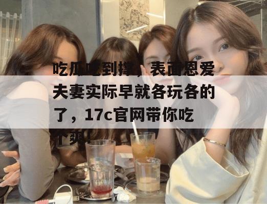吃瓜吃到撑，表面恩爱夫妻实际早就各玩各的了，17c官网带你吃个爽！