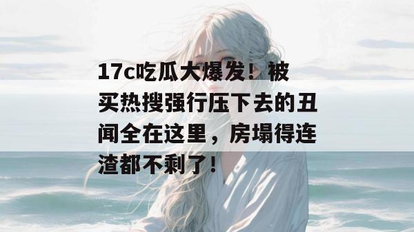 17c吃瓜大爆发！被买热搜强行压下去的丑闻全在这里，房塌得连渣都不剩了！