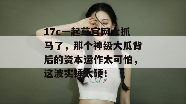 17c一起草官网太抓马了，那个神级大瓜背后的资本运作太可怕，这波实锤太硬！