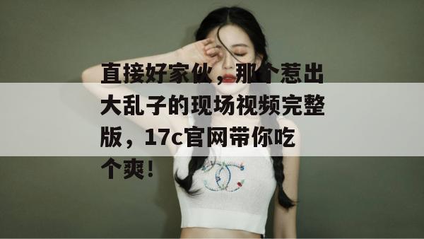 直接好家伙，那个惹出大乱子的现场视频完整版，17c官网带你吃个爽！