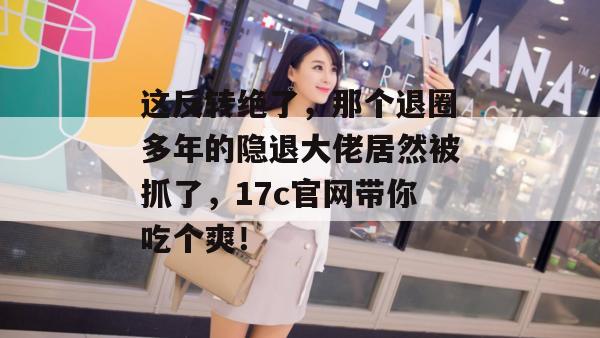这反转绝了，那个退圈多年的隐退大佬居然被抓了，17c官网带你吃个爽！
