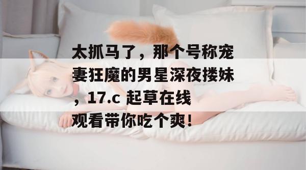 太抓马了，那个号称宠妻狂魔的男星深夜搂妹，17.c 起草在线观看带你吃个爽！