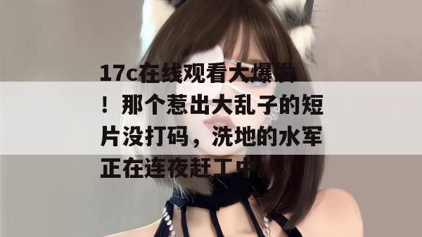 17c在线观看大爆发！那个惹出大乱子的短片没打码，洗地的水军正在连夜赶工中。