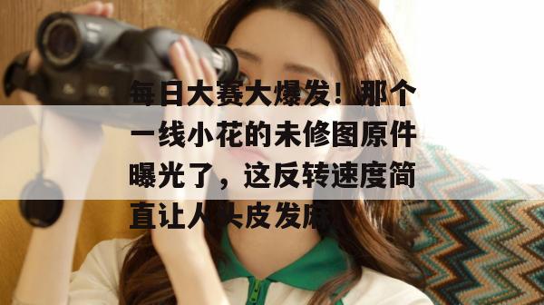 每日大赛大爆发！那个一线小花的未修图原件曝光了，这反转速度简直让人头皮发麻。