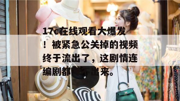 17c在线观看大爆发！被紧急公关掉的视频终于流出了，这剧情连编剧都写不出来。