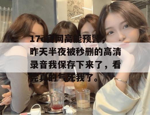 17c官网高能预警，昨天半夜被秒删的高清录音我保存下来了，看完真的气死我了。