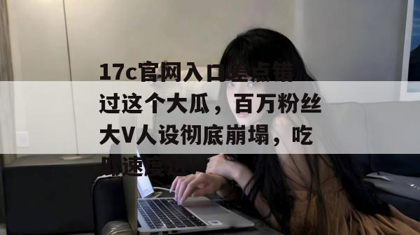 17c官网入口差点错过这个大瓜，百万粉丝大V人设彻底崩塌，吃瓜速度进！