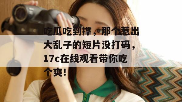 吃瓜吃到撑，那个惹出大乱子的短片没打码，17c在线观看带你吃个爽！