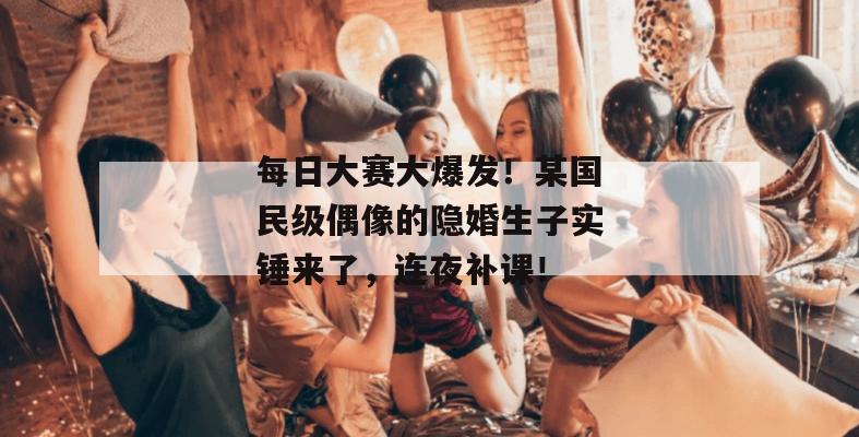 每日大赛大爆发！某国民级偶像的隐婚生子实锤来了，连夜补课！