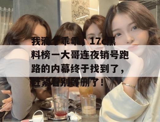 我滴个乖乖，17c黑料榜一大哥连夜销号跑路的内幕终于找到了，赶紧看别等删了！
