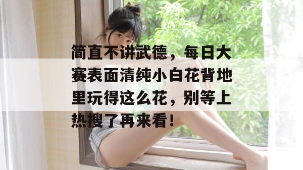 简直不讲武德，每日大赛表面清纯小白花背地里玩得这么花，别等上热搜了再来看！