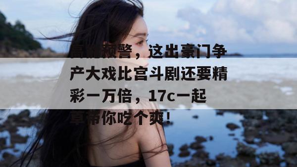 高能预警，这出豪门争产大戏比宫斗剧还要精彩一万倍，17c一起草带你吃个爽！