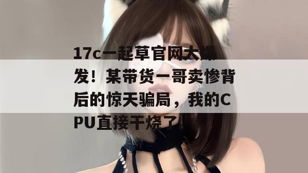 17c一起草官网大爆发！某带货一哥卖惨背后的惊天骗局，我的CPU直接干烧了。