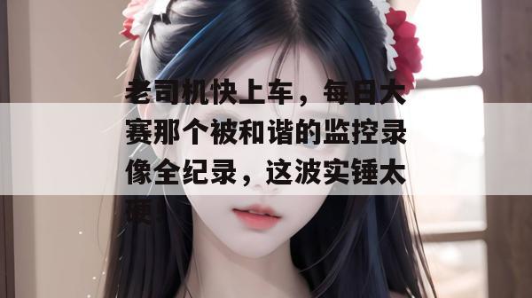老司机快上车，每日大赛那个被和谐的监控录像全纪录，这波实锤太硬！