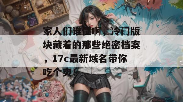 家人们谁懂啊，冷门版块藏着的那些绝密档案，17c最新域名带你吃个爽！