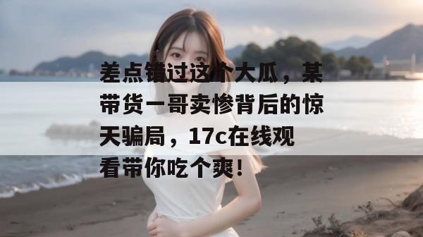 差点错过这个大瓜，某带货一哥卖惨背后的惊天骗局，17c在线观看带你吃个爽！