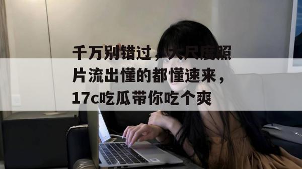 千万别错过，大尺度照片流出懂的都懂速来，17c吃瓜带你吃个爽！