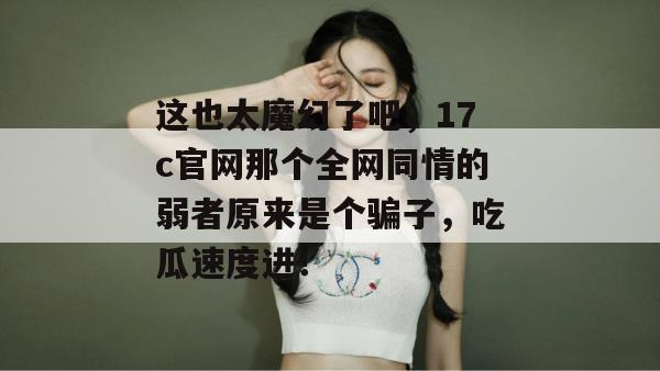 这也太魔幻了吧，17c官网那个全网同情的弱者原来是个骗子，吃瓜速度进！